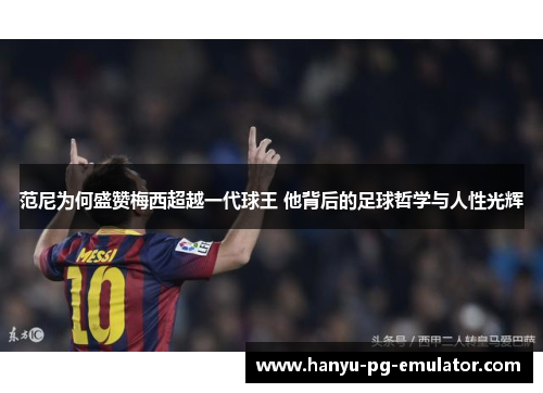 范尼为何盛赞梅西超越一代球王 他背后的足球哲学与人性光辉