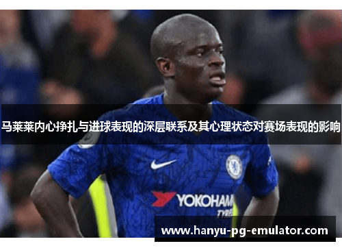 马莱莱内心挣扎与进球表现的深层联系及其心理状态对赛场表现的影响