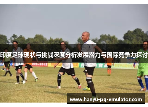 印度足球现状与挑战深度分析发展潜力与国际竞争力探讨