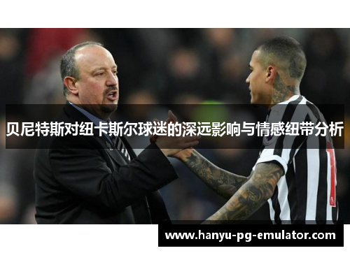 贝尼特斯对纽卡斯尔球迷的深远影响与情感纽带分析 贝尼特斯对纽卡斯尔球迷的深远影响与情感纽带分析