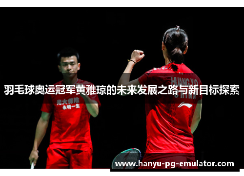 羽毛球奥运冠军黄雅琼的未来发展之路与新目标探索