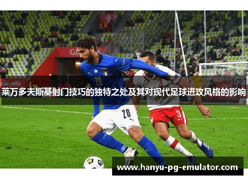 莱万多夫斯基射门技巧的独特之处及其对现代足球进攻风格的影响 莱万多夫斯基射门技巧的独特之处及其对现代足球进攻风格的影响