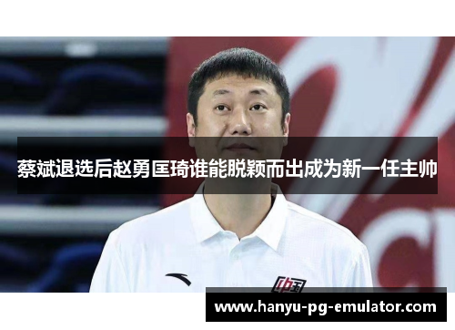 蔡斌退选后赵勇匡琦谁能脱颖而出成为新一任主帅