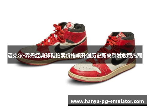 迈克尔·乔丹经典球鞋拍卖价格飙升创历史新高引发收藏热潮 迈克尔·乔丹经典球鞋拍卖价格飙升创历史新高引发收藏热潮