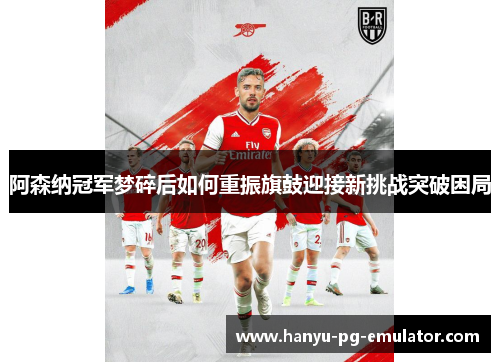 阿森纳冠军梦碎后如何重振旗鼓迎接新挑战突破困局 阿森纳冠军梦碎后如何重振旗鼓迎接新挑战突破困局