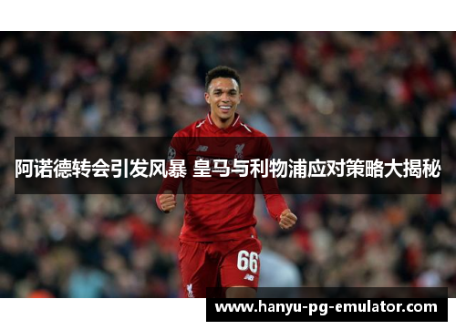 阿诺德转会引发风暴 皇马与利物浦应对策略大揭秘 阿诺德转会引发风暴 皇马与利物浦应对策略大揭秘