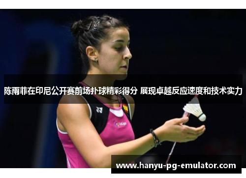 陈雨菲在印尼公开赛前场扑球精彩得分 展现卓越反应速度和技术实力