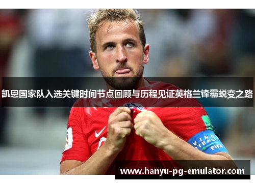 凯恩国家队入选关键时间节点回顾与历程见证英格兰锋霸蜕变之路