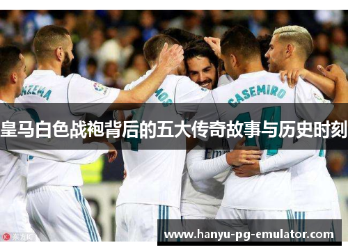 皇马白色战袍背后的五大传奇故事与历史时刻 皇马白色战袍背后的五大传奇故事与历史时刻
