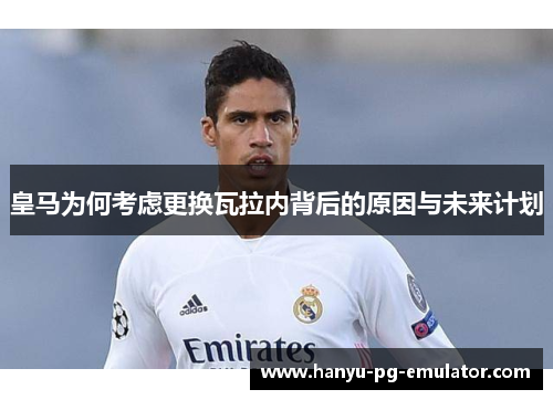 皇马为何考虑更换瓦拉内背后的原因与未来计划