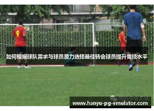如何根据球队需求与球员潜力选择最佳转会球员提升竞技水平 如何根据球队需求与球员潜力选择最佳转会球员提升竞技水平