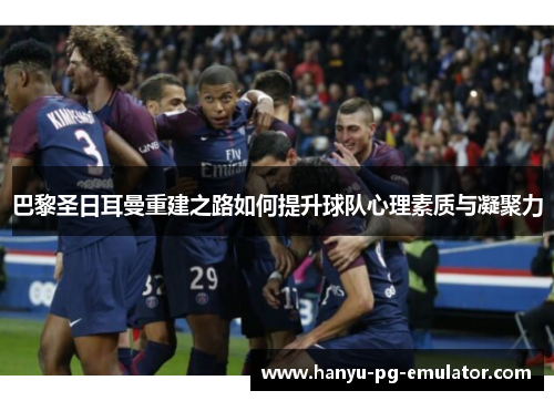 巴黎圣日耳曼重建之路如何提升球队心理素质与凝聚力