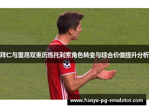 拜仁与里昂双重历练托利索角色转变与综合价值提升分析