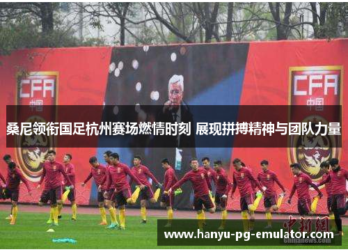 桑尼领衔国足杭州赛场燃情时刻 展现拼搏精神与团队力量