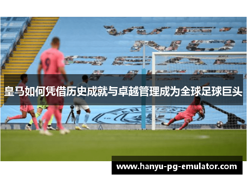 皇马如何凭借历史成就与卓越管理成为全球足球巨头