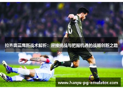 拉齐奥蓝鹰新战术解析：迎接挑战与把握机遇的战略创新之路