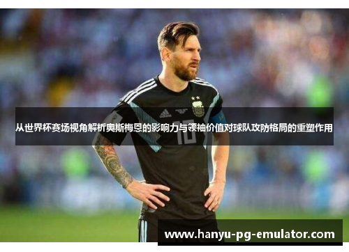 从世界杯赛场视角解析奥斯梅恩的影响力与领袖价值对球队攻防格局的重塑作用