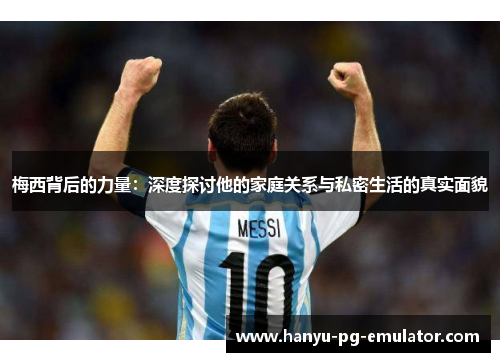 梅西背后的力量：深度探讨他的家庭关系与私密生活的真实面貌