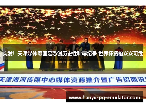 突发！天津媒体曝国足恐创历史性耻辱纪录 世界杯资格岌岌可危