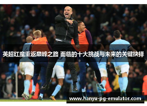 英超红魔重返巅峰之路 面临的十大挑战与未来的关键抉择